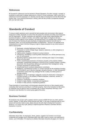 All requests for references must be directed to People Operations. No other manager, manager or
employee is authorized to release references for current or former employees. Uber's policy as to
references for former employees is to disclose only the dates of employment and the title of the last
position held. If you authorize disclosure in writing, Uber will also provide a prospective employer
with your last rate of pay.
To ensure orderly operations and to provide the best possible work environment, Uber expects
employees to follow standards of conduct that will protect the interests and safety of all employees
and the organization. All Uber employees are expected to accept certain responsibilities and
business principles in matters of conduct, and exhibit a high degree of integrity at all times.
Employee conduct reflects on the company, and although there is no possible way to identify every
rule of conduct, the following list gives examples of inappropriate behavior that will result in
disciplinary action, up to and including termination of employment. This list is not intended to be
comprehensive nor does it limit the Company's right to impose discipline for any other conduct it
deems inappropriate:
• Dishonesty, including falsification of Uber records;
• Possession or control of illegal drugs, weapons, explosives, or other dangerous or
unauthorized materials;
• Fighting and/or engaging in threats of or actual violence;
• Threatening, intimidating or coercing fellow employees on or off the premises at any
time, for any purpose;
• Spreading malicious gossip and/or rumors; restricting work output or encouraging
others to do the same;
• Theft or unauthorized possession of Company property or the property of fellow
employees; unauthorized possession or removal of any Company property, including
documents, from the premises without prior permission from management; using
Company equipment for personal profit;
• Unauthorized and/or excessive absenteeism or tardiness;
• Negligence, unprofessional conduct, or conduct improper for the workplace including
but not limited to use of abusive language, disruptive behavior, or other disrespectful
or disorderly conduct that may endanger the life or safety of another person or
damage property;
• Engaging in an act of sabotage; negligently causing the destruction or damage of
Company property, or the property of fellow employees, customers, vendors, or
visitors in any manner;
• Creating or contributing to unsanitary conditions;
• Violation of state, federal, or local laws and regulations;
• Violation of Uber policies or Handbook guidelines.
These standards of conduct apply to all employees whenever they are on Uber property and/or
conducting Uber business occurring on or off Uber property. Due to the Company's at-will nature,
an employee may be asked to leave immediately with or without disciplinary warnings, at the
Company's sole discretion for conduct going against this policy.
No employee may accept a gift or gratuity valued in excess of $250.00 from any client, partner,
vendor, supplier, or other person doing business with Uber. In the case of expenses paid by such
persons for business meals or trips, please discuss this with Uber's Employment Counsel in
advance. In no event may a gift, gratuity or expense payment influence a business decision,
transaction or service.
Information about Uber, its employees, clients, partner, suppliers and vendors is to be kept
confidential and divulged only to individuals within Uber with a need to receive, and authorized to
receive, such information. If in doubt as to whether information should be divulged, err in favor of
 