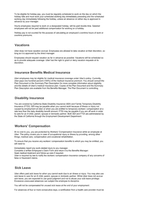To be eligible for holiday pay, you must be regularly scheduled to work on the day on which the
holiday falls and must work your scheduled working day immediately preceding and the scheduled
working day immediately following the holiday, unless an absence on either day is approved in
advance by your manager.
Hourly employees required to work on a designated holiday, will be paid double time. Salaried
employees will not be paid additional compensation for working on a holiday.
Holiday pay is not counted for the purpose of calculating an employee's overtime hours of work or
overtime premiums.
Uber does not have vacation accrual. Employees are allowed to take vacation at their discretion, so
long as it is approved by the direct manager.
Employees should request vacation as far in advance as possible. Vacations will be scheduled so
as to provide adequate coverage. Uber has the right to grant or deny vacation requests at its
discretion.
Uber employees may be eligible for medical insurance coverage under Uber's policy. Currently,
Uber pays one hundred percent (100%) of the medical insurance premium. You should consult the
Plan Document or the Summary Plan Description for more complete information about eligibility
and the details of Uber's medical insurance plan. Copies of the Plan Document and the Summary
Plan Description are available from the Benefits Manager. The Plan Document is controlling.
You are covered by California State Disability Insurance (SDI) and Family Temporary Disability
Insurance (FTDI). SDI may be payable when you cannot work because of illness or injury not
caused by employment at Uber or when you are entitled to temporary workers' compensation at a
rate less than the daily disability benefit amount. FTDI may be payable if you are off work in order
to care for an ill child, parent, spouse or domestic partner. Both SDI and FTDI are administered by
the State of California through the Employment Development Department.
At no cost to you, you are protected by Workers' Compensation Insurance while an employee at
Uber. The policy covers you in case of occupational injury or illness by providing, among other
things, medical care, compensation and vocational rehabilitation.
To ensure that you receive any workers' compensation benefits to which you may be entitled, you
will need to:
Immediately report any work-related injury to you manager.
Complete a written Employee's Claim Form and return it to the Benefits Manager.
Seek medical treatment and follow-up care if required.
Uber is required by law to notify the workers' compensation insurance company of any concerns of
false or fraudulent claims.
Uber offers paid sick leave for when you cannot work due to an illness or injury. You may also use
sick leave to care for an ill child, parent, spouse or domestic partner. While Uber does not accrue
sick leave, you are expected to use good judgment and not to abuse your sick leave privilege.
Excessive unexcused absences can subject the employee to discipline.
You will not be compensated for unused sick leave at the end of your employment.
For absences of four or more consecutive days, a certification from a health care provider must be
 