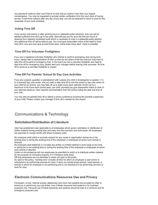 any payments made by Uber such that at no time will you receive more than your regular
compensation. You may be requested to provide written verification from the court clerk of having
served. If work time remains after any day of jury duty, you will be expected to return to work for the
remainder of your work schedule.
If you cannot vote before or after working hours in statewide public elections, then you will be
allowed sufficient time off to go to the polls. Uber will pay you for up to the first two hours of
absence from regularly scheduled work which is necessary to vote in a statewide public election.
Any additional time off will be without pay. You must give reasonable notice of the need to have
time off to vote and must give at least three days' notice when three days' notice is possible.
Time Off
If you are a registered volunteer firefighter who intends to perform emergency duty during work
hours, please alert a representative of Uber so that we are aware of the fact that you may have to
take time off to perform emergency duty. In the event you are a volunteer firefighter and need to
take time off for emergency duty, please alert your manager before leaving Uber premises. All time
off to serve as a volunteer firefighter is unpaid.
Time Off For Parents' School Or Care Activities
If you are a parent, guardian or grandparent with custody of a child in kindergarten or grades 1-12,
or a licensed day care center, and you wish to take time off to visit the school or day care center of
your child for an activity, you may take off up to eight hours each calendar month (up to a
maximum of 40 hours each school year), per child, provided you give reasonable notice to Uber of
your planned absence. Uber requires documentation from the school noting the date and time of
your visit.
You may also be granted time off to attend a school conference involving the possible suspension
of your child. Please contact your manager if time off is needed for this reason.
Uber has established rules applicable to all employees which govern solicitation or distribution of
written material during working time and entry onto the premises and work areas. All employees
are expected to comply strictly with these Company rules.
No employee shall solicit or promote support for any cause or organization during his or her
working time or during the working time of the employee or employees at whom such activity is
directed.
No employee shall distribute or circulate any written or printed material in work areas at any time,
or during his or her working time or during the working time of the employee or employees at whom
such activity is directed.
Under no circumstances will non-employees be permitted to solicit or to distribute written material
for any purpose on Company property or in Company work areas.
Off duty employees are not permitted in areas not open to the public.
As used in this policy, "working time" includes all time for which an employee is paid and/or is
scheduled to be performing services for Uber; it does not include break periods, meal periods, or
periods in which an employee is not performing and is not scheduled to be performing services or
work for Uber.
Computers, e-mail, Internet access, telephones and voice mail systems are provided by Uber to
assist you in performing your job duties. Use of these resources and systems is for business
purposes only. Personal use of these resources and systems should be kept to a minimum and for
emergency purposes only.
 