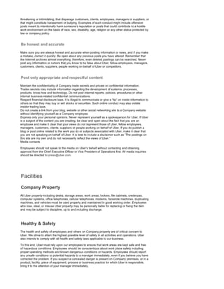 threatening or intimidating, that disparage customers, clients, employees, managers or suppliers, or
that might constitute harassment or bullying. Examples of such conduct might include offensive
posts meant to intentionally harm someone's reputation or posts that could contribute to a hostile
work environment on the basis of race, sex, disability, age, religion or any other status protected by
law or company policy.
Make sure you are always honest and accurate when posting information or news, and if you make
a mistake, correct it quickly. Be open about any previous posts you have altered. Remember that
the Internet archives almost everything; therefore, even deleted postings can be searched. Never
post any information or rumors that you know to be false about Uber, fellow employees, managers,
customers, clients, suppliers, people working on behalf of Uber or competitors.
Maintain the confidentiality of Company trade secrets and private or confidential information.
Trades secrets may include information regarding the development of systems, processes,
products, know-how and technology. Do not post internal reports, policies, procedures or other
internal business-related confidential communications.
Respect financial disclosure laws. It is illegal to communicate or give a "tip" on inside information to
others so that they may buy or sell stocks or securities. Such online conduct may also violate
insider trading laws.
Do not create a link from your blog, website or other social networking site to a Company website
without identifying yourself as a Company employee.
Express only your personal opinions. Never represent yourself as a spokesperson for Uber. If Uber
is a subject of the content you are creating, be clear and open about the fact that you are an
employee and make it clear that your views do not represent those of Uber, fellow employees,
managers, customers, clients, suppliers or people working on behalf of Uber. If you do publish a
blog or post online related to the work you do or subjects associated with Uber, make it clear that
you are not speaking on behalf of Uber. It is best to include a disclaimer such as "The postings on
this site are my own and do not necessarily reflect the views of Uber."
Media contacts
Employees should not speak to the media on Uber's behalf without contacting and obtaining
approval from the Chief Executive Officer or Vice President of Operations first. All media inquiries
should be directed to press@uber.com.
All Uber property-including desks, storage areas, work areas, lockers, file cabinets, credenzas,
computer systems, office telephones, cellular telephones, modems, facsimile machines, duplicating
machines, and vehicles-must be used properly and maintained in good working order. Employees
who lose, steal, or misuse Uber property may be personally liable for replacing or fixing the item
and may be subject to discipline, up to and including discharge.
The health and safety of employees and others on Company property are of critical concern to
Uber. We strive to attain the highest possible level of safety in all activities and operations. Uber
also intends to comply with all health and safety laws applicable to our business.
To this end, Uber must rely upon our employees to ensure that work areas are kept safe and free
of hazardous conditions. Employees should be conscientious about work place safety including
proper operating methods and known dangerous conditions or hazards. Employees should report
any unsafe conditions or potential hazards to a manager immediately, even if you believe you have
corrected the problem. If you suspect a concealed danger is present on Company premises, or in a
product, facility, piece of equipment, process or business practice for which Uber is responsible,
bring it to the attention of your manager immediately.
 