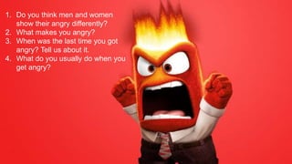 1. Do you think men and women
show their angry differently?
2. What makes you angry?
3. When was the last time you got
angry? Tell us about it.
4. What do you usually do when you
get angry?
 
