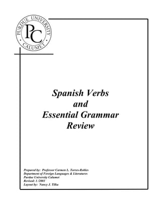 Spanish Verbs
and
Essential Grammar
Review
Prepared by: Professor Carmen L. Torres-Robles
Department of Foreign Languages & Literatures
Purdue University Calumet
Revised: 1 /2003
Layout by: Nancy J. Tilka
 