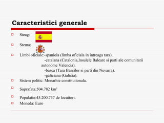 Caracteristici generale Steag:  Stema: Limbi oficiale:-spaniola (limba oficiala in intreaga tara). -catalana (Catalonia,Insulele Baleare si parti ale comunitatii  autonome Valencia). -basca (Tara Bascilor si parti din Nevarra). -galiciana (Galicia). Sistem politic: Monarhie constitutionala. Suprafata: 504. 782  km²   Populatie: 45.200.737 de locuitori.   Moneda: Euro 