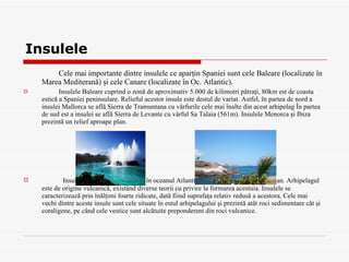 Insulele Cele mai importante dintre insulele ce aparţin Spaniei sunt cele Baleare   (localizate în Marea Mediterană) şi cele Canare (localizate în Oc. Atlantic).  Insulele Baleare cuprind o zonă de aproximativ 5.000 de kilimotri pătraţi, 80km est de coasta estică a Spaniei peninsulare. Relieful acestor insule este destul de variat. Astfel, în partea de nord a insulei Mallorca se află Sierra de Tramuntana cu vărfurile cele mai înalte din acest arhipelag În partea de sud est a insulei se află Sierra de Levante cu vârful Sa Talaia (561m). Insulele Menorca şi Ibiza prezintă un relief aproape plan . Insulele Canare se află situate în oceanul Atlantic, în apropierea ţărmului african. Arhipelagul este de origine vulcanică, existând diverse teorii cu privire la formarea acestuia. Insulele se caracterizează prin înălţimi foarte ridicate, dată fiind suprafaţa relativ redusă a acestora. Cele mai vechi dintre aceste insule sunt cele situate în estul arhipelagului şi prezintă atât roci sedimentare cât şi coraligene, pe când cele vestice sunt alcătuite preponderent din roci vulcanice.  