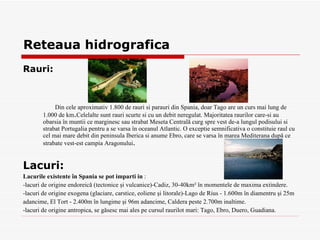 Reteaua hidrografica Rauri: Din cele aproximativ 1.800 de r a uri  s i p a r a uri din Spania, doar Tago are u n  curs mai lung de 1.000 de km . Celelalte sunt r a uri scurte  s i cu un debit neregulat .  Majoritatea  ra urilor care- s i au ob a r s ia în mun t ii ce m a rginesc sau str a bat Meseta Centrală curg spre vest de-a   lungul podi s u l ui  s i str a bat Portugalia pentru a se v a rsa în oceanul Atlantic .  O excep t ie semnificativ a  o constituie r a ul cu cel mai mare debit din peninsula Iberic a   si  anume Ebro, care se vars a  în mare a  Mediteran a  după ce str a bate vest-est c a mpia Aragonului . Lacuri: Lacurile existente în Spania se pot  i mp a r t i  i n   : - lacuri de origine endoreică (tectonice şi vulcanice) - Cadiz, 30-40km² în momentele de maxim a  extindere . - lacuri de origine exogen a  (glaciare, carstice, eoliene şi litorale) - Lago de Rius - 1.600m în diamentru şi 25 m  ad a ncime, El Tort - 2.400m în lungime şi 96m ad a ncime ,  Caldera   peste 2.700m  i n a l t ime . - lacuri de origine antropic a,  se găsesc mai ales pe cursul r a urilot mari: Tago, Ebro, Duero, Guadiana . 