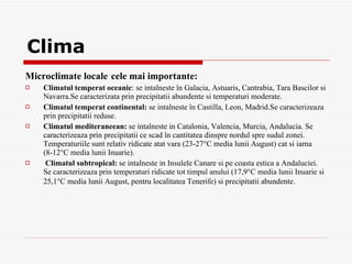 Clima M icroclimate locale   c ele mai importante : Climatul temperat oceanic : se  i nt a lne s te în  Galacia ,  Astuaris ,  Cantrabia ,  Tara Bascilor   s i  Navarra.Se caracterizata prin precipitatii abundente si temperaturi moderate. Climatul temperat continental:  se  i nt a lne st e în Castilla , Leon,  Mad rid.Se caracter izeaz a  prin precipita t ii re duse. Climatul mediteraneean:  se  i nt a lne s te  i n Catalonia, Valencia, Murcia, Andalucia .  Se caracterizeaz a  prin precipita t ii ce scad în cantitatea dinspre nordul spre sudul zonei .  Temperaturiile sunt relativ ridicate at a t vara (23-27°C media lunii August) c a t  s i iarna (8-12°C media lunii Inuarie) . Climatul subtropical:  se  i nt a lne s te  i n Insulele Canare  s i pe coasta estic a  a Andaluciei .  Se caracterizeaz a  prin temperaturi ridicate tot timpul anului (17,9°C media lunii Inuarie  s i   25,1°C media lunii August, pentru localitatea Tenerife)  si  precipita t ii abundent e.   