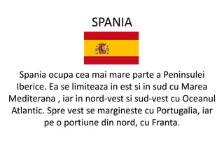 SPANIA
Spania ocupa cea mai mare parte a Peninsulei
Iberice. Ea se limiteaza in est si in sud cu Marea
Mediterana , iar in nord-vest si sud-vest cu Oceanul
Atlantic. Spre vest se margineste cu Portugalia, iar
pe o portiune din nord, cu Franta.
 