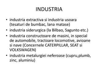 INDUSTRIA
• industria extractiva si industria usoara
(tesaturi de bumbac, lana matase)
• industria siderurgica (la Bilbao, Sagunto etc.)
• industria constructoare de masini, in special
de automobile, tractoare locomotive, avioane
si nave (Concernele CATERPILLAR, SEAT si
VOLKSWAGEN)
• industria metalurgiei neferoase (cupru,plumb,
zinc, aluminiu)
 