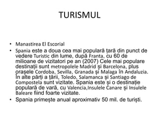 TURISMUL
• Manastirea El Escorial
• Spania este a doua cea mai populară țară din punct de
vedere Turistic din lume, după Franta, cu 60 de
milioane de vizitatori pe an (2007) Cele mai populare
destinații sunt metropolele Madrid și Barcelona, plus
orașele Cordoba, Sevilla, Granada și Malaga în Andaluzia.
În alte părți a țării, Toledo, Salamanca și Santiago de
Compostela sunt vizitate. Spania este și o destinație
populară de vară, cu Valencia,Insulele Canare și Insulele
Baleare fiind foarte vizitate.
• Spania primește anual aproximativ 50 mil. de turiști.
 