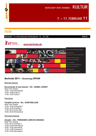 BOTSCHAFT VON SPANIEN ·   KULTUR

                                                                7. – 17. FEBRUAR 11



FILM
BERLINALE · 61. Internationale Filmfestspiele 10. – 20. FEB                        BERLIN



                             www.berlinale.de




Berlinale 2011 – Screenings SPAIN
Berlinale Special

Escuchando al Juez Garzón – Dir.: ISABEL COIXET
Date Time Theatre
14.02. 13:00 International
15.02. 18:00 Cubix 8
17.02. 18:00 Cubix 8

Panorama

Tambièn la lluvia – Dir.: ICIAR BOLLAIN
Date Time Theatre
15.02. 19:00 CinemaxX 7
16.02. 22:45 CineStar 3
17.02. 20:15 Cubix 7&8
18.02. 20:00 International

Panorama Special

Amador – Dir.: FERNANDO LEÓN DE ARANOA
Date Time Theatre
13.02. 20:15 CineStar 3
14.02. 22:00 International
16.02. 19:30 Internatinal
17.02. 13:00 CinemaxX 7
18.02 14:00 International
 