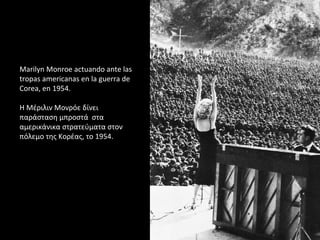 Marilyn Monroe actuando ante las
tropas americanas en la guerra de
Corea, en 1954.
Η Μέριλιν Μονρόε δίνει
παράσταση μπροστά στα
αμερικάνικα στρατεύματα στον
πόλεμο της Κορέας, το 1954.
 