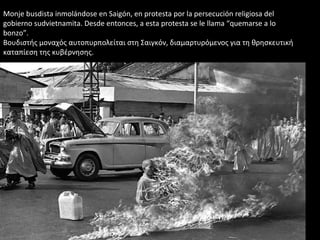 Monje busdista inmolándose en Saigón, en protesta por la persecución religiosa del
gobierno sudvietnamita. Desde entonces, a esta protesta se le llama “quemarse a lo
bonzo”.
Βουδιστής μοναχός αυτοπυρπολείται στη Σαιγκόν, διαμαρτυρόμενος για τη θρησκευτική
καταπίεση της κυβέρνησης.
 