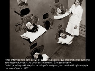 Niños enfermos de la polio dentro de pulmones de acero, que presionaban los pulmones
para hacerlos funcionar. Así vivían durante meses. Éstos son de 1937.
Παιδιά με πολιομυελίτιδα μέσα σε σιδηρούν πνεύμονα, που υποβοηθά τη λειτουργία
των πνευμόνων, το 1937.
 