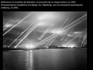 Reflectores en el peñón de Gibraltar, en previsión de un ataque aéreo, en 1942.
Αντιαεροπορικοί προβολείς στο Βράχο του Γιβραλτάρ, για την αποτροπή αεροπορικής
επίθεσης, το 1942.
 
