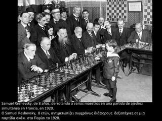 Samuel Reshevsky, de 8 años, derrotando a varios maestros en una partida de ajedrez
simultánea en Francia, en 1920.
Ο Samuel Reshevsky, 8 ετών, αντιμετωπίζει συγχρόνως διάφορους δεξιοτέχνες σε μια
παρτίδα σκάκι στο Παρίσι το 1920.
 