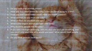 1. Do you think that animals dream?
2. Have you ever been bitten by a dog? Have you been stung by a bee?
3. Have you ever eaten rabbit meat? Have you eaten octopus?
4. What animals do you think are cute?
5. What animals do you think are ugly?
6. What is the largest animal you have ever seen?
7. Why do some people not like pets?
8. If you saw a stranger drowning, and you also saw your pet drowning, and
you could only save one, who would you save? What would most people
choose?
9. Do you think animals have souls?
 