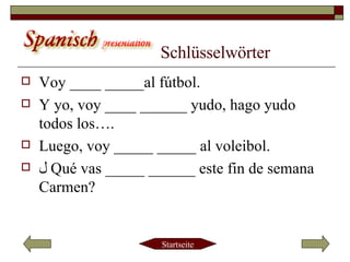 Schlüsselwörter Voy ____ _____al fútbol. Y yo, voy ____ ______ yudo, hago yudo todos los…. Luego, voy _____ _____ al voleibol. ﻞ   Qué vas _____ ______ este fin de semana Carmen? 