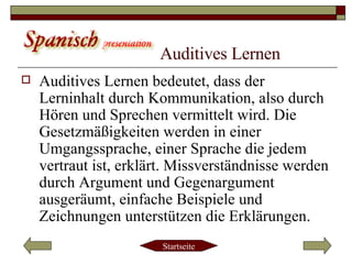 Auditives Lernen Auditives Lernen bedeutet, dass der Lerninhalt durch Kommunikation, also durch Hören und Sprechen vermittelt wird. Die Gesetzmäßigkeiten werden in einer Umgangssprache, einer Sprache die jedem vertraut ist, erklärt. Missverständnisse werden durch Argument und Gegenargument ausgeräumt, einfache Beispiele und Zeichnungen unterstützen die Erklärungen.  