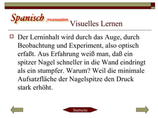 Visuelles Lernen   Der Lerninhalt wird durch das Auge, durch Beobachtung und Experiment, also optisch erfaßt. Aus Erfahrung weiß man, daß ein spitzer Nagel schneller in die Wand eindringt als ein stumpfer. Warum? Weil die minimale Aufsatzfläche der Nagelspitze den Druck stark erhöht.  