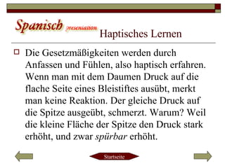 Haptisches Lernen   Die Gesetzmäßigkeiten werden durch Anfassen und Fühlen, also haptisch erfahren. Wenn man mit dem Daumen Druck auf die flache Seite eines Bleistiftes ausübt, merkt man keine Reaktion. Der gleiche Druck auf die Spitze ausgeübt, schmerzt. Warum? Weil die kleine Fläche der Spitze den Druck stark erhöht, und zwar  spürbar  erhöht.  