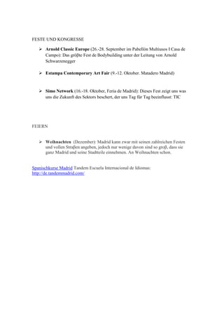 FESTE UND KONGRESSE 
 Arnold Classic Europe (26.-28. September im Pabellón Multiusos I Casa de Campo): Das gröβte Fest de Bodybuilding unter der Leitung von Arnold Schwarzenegger 
 Estampa Contemporary Art Fair (9.-12. Oktober. Matadero Madrid) 
 Simo Network (16.-18. Oktober, Feria de Madrid): Dieses Fest zeigt uns was uns die Zukunft des Sektors beschert, der uns Tag für Tag beeinflusst: TIC 
FEIERN  Weihnachten (Dezember): Madrid kann zwar mit seinen zahlreichen Festen und vollen Straβen angeben, jedoch nur wenige davon sind so groβ, dass sie ganz Madrid und seine Stadtteile einnehmen. An Weihnachten schon. Spanischkurse Madrid Tandem Escuela Internacional de Idiomas: http://de.tandemmadrid.com/ 
