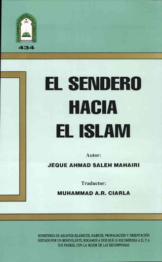 EL SENDERO
HACIA
EL ISLAM
Autor:
JEQUE AHMAD 5ALEH MAHAIRI
Traductor:
MUHAMMAD A.R. CIARLA
MINISTERIO DE ASUNTOS ISLÁMICOS. HABICES, PROPAGACIÓN YORIENTACIÓN
EDITAOO POR UN BENEVOLENTE, ROGAMOSADI~ QUE LE RECOMPENSAAELYA
SUS PADRES, CON LA MEJOR DE LAS RECOMPENSAS
 