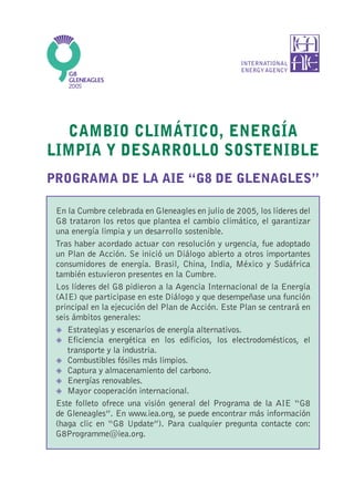 INTERNATIONAL
                                                   ENERGY AGENCY




  CAMBIO CLIMÁTICO, ENERGÍA
LIMPIA Y DESARROLLO SOSTENIBLE
PROGRAMA DE LA AIE “G8 DE GLENAGLES”

 En la Cumbre celebrada en Gleneagles en julio de 2005, los líderes del
 G8 trataron los retos que plantea el cambio climático, el garantizar
 una energía limpia y un desarrollo sostenible.
 Tras haber acordado actuar con resolución y urgencia, fue adoptado
 un Plan de Acción. Se inició un Diálogo abierto a otros importantes
 consumidores de energía. Brasil, China, India, México y Sudáfrica
 también estuvieron presentes en la Cumbre.
 Los líderes del G8 pidieron a la Agencia Internacional de la Energía
 (AIE) que participase en este Diálogo y que desempeñase una función
 principal en la ejecución del Plan de Acción. Este Plan se centrará en
 seis ámbitos generales:
    Estrategias y escenarios de energía alternativos.
    Eficiencia energética en los edificios, los electrodomésticos, el
    transporte y la industria.
    Combustibles fósiles más limpios.
    Captura y almacenamiento del carbono.
    Energías renovables.
    Mayor cooperación internacional.
 Este folleto ofrece una visión general del Programa de la AIE “G8
 de Gleneagles”. En www.iea.org, se puede encontrar más información
 (haga clic en “G8 Update”). Para cualquier pregunta contacte con:
 G8Programme@iea.org.
 