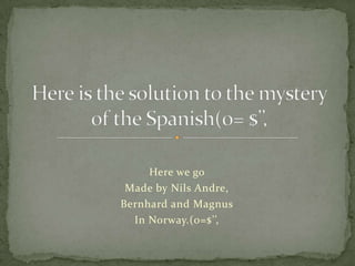 Here we go  Made by Nils Andre, Bernhard and Magnus In Norway.(0=$’’, Here is the solution to the mystery of the Spanish(0= $’’, 