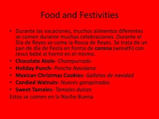 Food and Festivities
• Durante las vacaciones, muchos alimentos diferentes
  se comen durante muchas celebraciones. Durante el
  Día de Reyes se come la Rosca de Reyes. Se trata de un
  pan de día de fiesta en forma de corona (wreath) con
  Jesus bebé al horno en el mismo.
• Chocolate Atole- Champurrado
• Holiday Punch- Ponche Navideno
• Mexican Christmas Cookies- Galletas de navidad
• Candied Walnuts- Nueces garapinados
• Sweet Tamales- Tamales dulces
Estos se comen en la Noche Buena
 