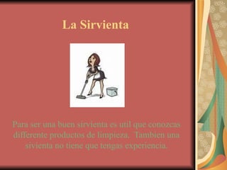 La Sirvienta Para ser una buen sirvienta es util que conozcas differente productos de limpieza.  Tambien una sivienta no tiene que tengas experiencia. 