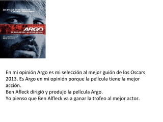 En mi opinión Argo es mi selección al mejor guión de los Oscars
2013. Es Argo en mi opinión porque la película tiene la mejor
acción.
Ben Afleck dirigió y produjo la película Argo.
Yo pienso que Ben Alfleck va a ganar la trofeo al mejor actor.
 