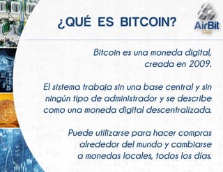 Bitcoin es una moneda digital,
creada en 2009.
El sistema trabaja sin una base central y sin
ningún tipo de administrador y se describe
como una moneda digital descentralizada.
Puede utilizarse para hacer compras
alrededor del mundo y cambiarse
a monedas locales, todos los días.
¿ É
 