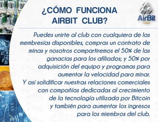 Puedes unirte al club con cualquiera de las
membresías disponibles, compras un contrato de
minas y nosotros compartiremos el 50% de las
ganacias para los afiliados; y 50% por
adquisición del equipo y programas para
aumentar la velocidad para minar.
Y así solidificar nuestras relaciones comerciales
con compañías dedicadas al crecimiento
de la tecnología utilizada por Bitcoin
y también para aumentar los ingresos
para los miembros del club.
¿ Ó
 