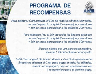 Para miembros Corporativos, el 60% de todos los Bitcoins extraídos,
se usarán para la adquisición de equipo y servidores
y 40% se usará para pagar a los afiliados 200 veces.
Para miembros Pro, el 50% de todos los Bitcoins extraídos
se usarán para la adquisición de equipo y servidores
y 50% se usará para pagar a los afiliados 300 veces.
El pago máximo por vez para cada miembro,
será de 1.2% del volumen del paquete.
AirBit Club pagará de lunes a viernes y sí un día la ganancia de
Bitcoins no alcanza el 0.4%, para pagar a todos los afiliados,
ese día no se pagará, pero no contará como vez
y se acumulará para el próximo pago.
 