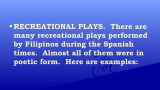 • RECREATIONAL PLAYS. There are
many recreational plays performed
by Filipinos during the Spanish
times. Almost all of them were in
poetic form. Here are examples:
 