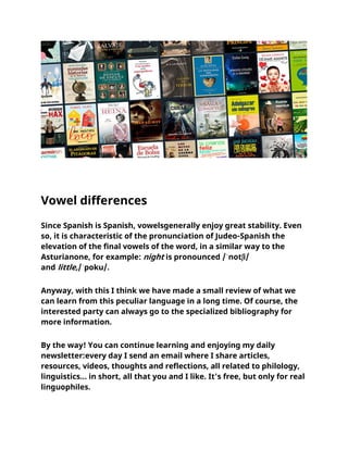 Vowel differences
Since Spanish is Spanish, vowelsgenerally enjoy great stability. Even
so, it is characteristic of the pronunciation of Judeo-Spanish the
elevation of the final vowels of the word, in a similar way to the
Asturianone, for example: night is pronounced /ˈnotʃi/
and little,/ˈpoku/.
Anyway, with this I think we have made a small review of what we
can learn from this peculiar language in a long time. Of course, the
interested party can always go to the specialized bibliography for
more information.
By the way! You can continue learning and enjoying my daily
newsletter:every day I send an email where I share articles,
resources, videos, thoughts and reflections, all related to philology,
linguistics... in short, all that you and I like. It's free, but only for real
linguophiles.
 