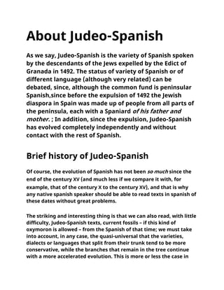 About Judeo-Spanish
As we say, Judeo-Spanish is the variety of Spanish spoken
by the descendants of the Jews expelled by the Edict of
Granada in 1492. The status of variety of Spanish or of
different language (although very related) can be
debated, since, although the common fund is peninsular
Spanish,since before the expulsion of 1492 the Jewish
diaspora in Spain was made up of people from all parts of
the peninsula, each with a Spaniard of his father and
mother. ; In addition, since the expulsion, Judeo-Spanish
has evolved completely independently and without
contact with the rest of Spanish.
Brief history of Judeo-Spanish
Of course, the evolution of Spanish has not been so much since the
end of the century XV (and much less if we compare it with, for
example, that of the century X to the century XV), and that is why
any native spanish speaker should be able to read texts in spanish of
these dates without great problems.
The striking and interesting thing is that we can also read, with little
difficulty, Judeo-Spanish texts, current fossils – if this kind of
oxymoron is allowed – from the Spanish of that time; we must take
into account, in any case, the quasi-universal that the varieties,
dialects or languages that split from their trunk tend to be more
conservative, while the branches that remain in the tree continue
with a more accelerated evolution. This is more or less the case in
 