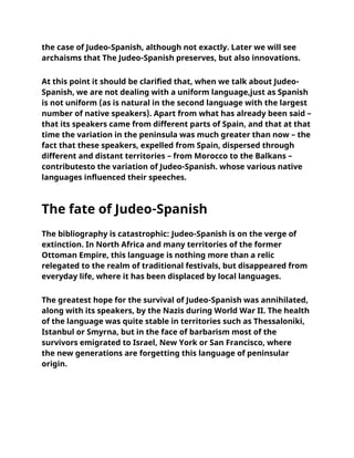 the case of Judeo-Spanish, although not exactly. Later we will see
archaisms that The Judeo-Spanish preserves, but also innovations.
At this point it should be clarified that, when we talk about Judeo-
Spanish, we are not dealing with a uniform language,just as Spanish
is not uniform (as is natural in the second language with the largest
number of native speakers). Apart from what has already been said –
that its speakers came from different parts of Spain, and that at that
time the variation in the peninsula was much greater than now – the
fact that these speakers, expelled from Spain, dispersed through
different and distant territories – from Morocco to the Balkans –
contributesto the variation of Judeo-Spanish. whose various native
languages influenced their speeches.
The fate of Judeo-Spanish
The bibliography is catastrophic: Judeo-Spanish is on the verge of
extinction. In North Africa and many territories of the former
Ottoman Empire, this language is nothing more than a relic
relegated to the realm of traditional festivals, but disappeared from
everyday life, where it has been displaced by local languages.
The greatest hope for the survival of Judeo-Spanish was annihilated,
along with its speakers, by the Nazis during World War II. The health
of the language was quite stable in territories such as Thessaloniki,
Istanbul or Smyrna, but in the face of barbarism most of the
survivors emigrated to Israel, New York or San Francisco, where
the new generations are forgetting this language of peninsular
origin.
 