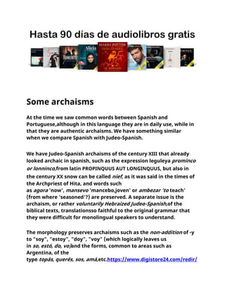Some archaisms
At the time we saw common words between Spanish and
Portuguese,although in this language they are in daily use, while in
that they are authentic archaisms. We have something similar
when we compare Spanish with Judeo-Spanish.
We have Judeo-Spanish archaisms of the century XIII that already
looked archaic in spanish, such as the expression leguleya prominco
or lonninco,from latin PROPINQUUS AUT LONGINQUUS, but also in
the century XX snow can be called nief, as it was said in the times of
the Archpriest of Hita, and words such
as agora 'now', mansevo 'mancebo,joven' or ambezar 'to teach'
(from where 'seasoned'?) are preserved. A separate issue is the
archaism, or rather voluntarily Hebraized Judeo-Spanish,of the
biblical texts, translationsso faithful to the original grammar that
they were difficult for monolingual speakers to understand.
The morphology preserves archaisms such as the non-addition of -y
to "soy", "estoy", "doy", "voy" (which logically leaves us
in so, estó, do, vo)and the forms, common to areas such as
Argentina, of the
type topás, querés, sos, amá,etc.https://www.digistore24.com/redir/
 