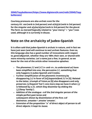 35945/TayybaNoreen/https://www.digistore24.com/redir/35945/Tayy
baNoreen/
Courtesy pronouns are also archaic even for the
century XV: vos (verb in 2nd person) and el/e(y)a (verb in 3rd person)
for the singular and e(y)os/e(y)as (verb in 3rd person) for the plural.
The form su mersed (logically related to "your mercy" > "you") was
used, although it is currently in disuse.
Note on the archaicity of Judeo-Spanish
It is often said that Judeo-Spanish is archaic in nature, and in fact we
have just seen (and will continue to see) archaic features. Even so,
this language also has a good number of innovations with respect
to generalSpanish, whether they are 100% their own, or shared with
more minority varieties. Let's name just a few, in general, so we
leave for the rest of the article other innovative splashes:
• The phonemes /ɾ/ and /r/ (‹r› and ‹rr›, to understand us) have
been simplified into one, the percussive /ɾ/, something that
only happens in Judeo-Spanish and Creoles.
• Further simplification of the phonemic inventory,by
disappearing /ɲ/ in favor of [ni̯](espaniol)and /ʎ/ in [li̯]. Related
to the latter, triumph of Yeism,so [li̯] also disappears and only
preserves /ʝ/(kayenti 'hot'); one more step we have it when /ʝ/
is followed by a /i/, which they dissimilar by eliding the
/ʝ/(famy 'family').
• Addition of the analogue -s of the 2nd singular person of the
simple perfect past tense and
subsequent elision by dissimilation of the first s of
desinence: amastes > amates 'amaste'.
• Extension of the preposition "a" of direct object of person to all
direct objects: it kept its kazas.
 