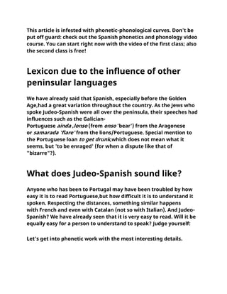 This article is infested with phonetic-phonological curves. Don't be
put off guard: check out the Spanish phonetics and phonology video
course. You can start right now with the video of the first class; also
the second class is free!
Lexicon due to the influence of other
peninsular languages
We have already said that Spanish, especially before the Golden
Age,had a great variation throughout the country. As the Jews who
spoke Judeo-Spanish were all over the peninsula, their speeches had
influences such as the Galician-
Portuguese ainda ,lonso (from onso 'bear') from the Aragonese
or samarada 'flare' from the lions/Portuguese. Special mention to
the Portuguese loan to get drunk,which does not mean what it
seems, but 'to be enraged' (for when a dispute like that of
"bizarre"?).
What does Judeo-Spanish sound like?
Anyone who has been to Portugal may have been troubled by how
easy it is to read Portuguese,but how difficult it is to understand it
spoken. Respecting the distances, something similar happens
with French and even with Catalan (not so with Italian). And Judeo-
Spanish? We have already seen that it is very easy to read. Will it be
equally easy for a person to understand to speak? Judge yourself:
Let's get into phonetic work with the most interesting details.
 