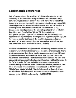 Consonantic differences
One of the terrors of the students of Historical Grammar in the
university is the so-known readjustment of the sibilants,a very
complex subject that we can not deal with here. We will say that,
taking into account the relative chronology,the Jews were caught in
the background, so this same readjustment was not carried out in
Judeo-Spanish, which maintains sound sibilants such as /z/,
disappeared from Spanish,or the etymological contrast of what in
Spanish is only /x/: dishites 'dijiste' /diˈʃites/, ojo /ˈoʒo/
and djente 'people' /ˈdʒente/; in addition, the phoneme /ʃ/ can
appear either by absorption of the previous /i/(cantáis /kanˈtaʃ/), or
for reasons similar to those of the ‹s› of Portuguese and some
varieties of current Spanish:thus we have edible animals such as
/peʃˈkado/ and other punchers such as /ˈmoʃka/.
We have talked in this blog about the everlasting mess of ‹b› and ‹v›
in Spanish, two letters that represent the same phoneme /b/. There
are those who say that these two letters represented two different
phonemes very old, and there are those who say that there has
never been a difference. The first makes more sense if we take into
account that in general Judeo-Spanish there is a stable difference: ‹b›
for /b/ and ‹v› for /v/; not so in Morocco, where perhaps the
influence of Spanish from Spain has neutralized the phonemes. The
/v/ is preserved even in archaic contexts such as bivda 'viuda'
/ˈbivda/ and sivdad 'ciudad' /sivˈdad/, in which in Spanish it has
vocalized and diphthongized, and even non-etymological contexts
such as cavsa < CAUSE and avtority < AUCTORITATE.
 