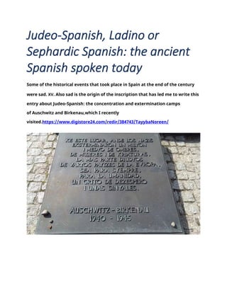 Judeo-Spanish, Ladino or
Sephardic Spanish: the ancient
Spanish spoken today
Some of the historical events that took place in Spain at the end of the century
were sad. XV. Also sad is the origin of the inscription that has led me to write this
entry about Judeo-Spanish: the concentration and extermination camps
of Auschwitz and Birkenau,which I recently
visited.https://www.digistore24.com/redir/384743/TayybaNoreen/
 