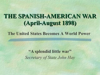 “ A splendid little war” Secretary of State John Hay THE SPANISH-AMERICAN WAR (April-August 1898) The United States Becomes A World Power 