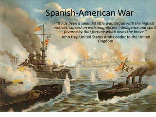 Spanish-American War
"It has been a splendid little war, begun with the highest
motives, carried on with magnificent intelligence and spirit
favored by that fortune which loves the brave."
-John Hay, United States Ambassador to the United
Kingdom
 