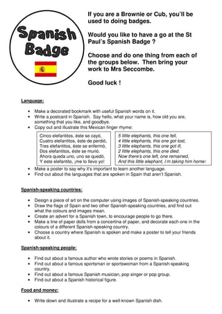 If you are a Brownie or Cub, you’ll be
                                 used to doing badges.

                                 Would you like to have a go at the St
                                 Paul’s Spanish Badge ?

                                 Choose and do one thing from each of
                                 the groups below. Then bring your
                                 work to Mrs Seccombe.

                                 Good luck !

Language:

  •   Make a decorated bookmark with useful Spanish words on it.
  •   Write a postcard in Spanish. Say hello, what your name is, how old you are,
      something that you like, and goodbye.
  •   Copy out and illustrate this Mexican finger rhyme:
        Cinco elefantitos, éste se cayó,        5 little elephants, this one fell,
        Cuatro elefantitos, éste de perdió,     4 little elephants, this one got lost,
        Tres elefantitos, éste se enfermó,      3 little elephants, this one got ill,
        Dos elefantitos, éste se murió.         2 little elephants, this one died.
        Ahora queda uno, uno se quedó,          Now there’s one left, one remained,
        Y este elefantito, ¡me lo llevo yo!     And this little elephant, I’m taking him home!
  •   Make a poster to say why it’s important to learn another language.
  •   Find out about the languages that are spoken in Spain that aren’t Spanish.


Spanish-speaking countries:

  •   Design a piece of art on the computer using images of Spanish-speaking countries.
  •   Draw the flags of Spain and two other Spanish-speaking countries, and find out
      what the colours and images mean.
  •   Create an advert for a Spanish town, to encourage people to go there.
  •   Make a line of paper dolls from a concertina of paper, and decorate each one in the
      colours of a different Spanish-speaking country.
  •   Choose a country where Spanish is spoken and make a poster to tell your friends
      about it.

Spanish-speaking people:

  •   Find out about a famous author who wrote stories or poems in Spanish.
  •   Find out about a famous sportsman or sportswoman from a Spanish-speaking
      country.
  •   Find out about a famous Spanish musician, pop singer or pop group.
  •   Find out about a Spanish historical figure.

Food and money:

  •   Write down and illustrate a recipe for a well-known Spanish dish.
 
