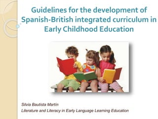 Guidelines for the development of
Spanish-British integrated curriculum in
Early Childhood Education
Silvia Bautista Martín
Literature and Literacy in Early Language Learning Education
 