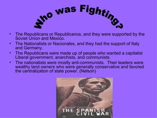 The Republicans or Republicanos, and they were supported by the Soviet Union and Mexico. The Nationalists or Nacionales, and they had the support of Italy and Germany. The Republicans were made up of people who wanted a capitalist Liberal government, anarchists, and communists. The nationalists were mostly anti-communists.  Their leaders were wealthy land owners who were generally conservative and favored the centralization of state power. (Nelson) Who was Fighting? 