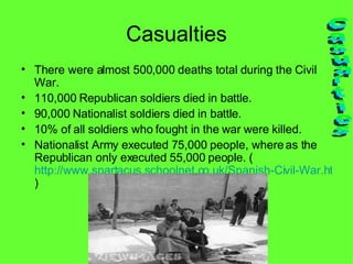 Casualties There were almost 500,000 deaths total during the Civil War. 110,000 Republican soldiers died in battle. 90,000 Nationalist soldiers died in battle. 10% of all soldiers who fought in the war were killed. Nationalist Army executed 75,000 people, where as the Republican only executed 55,000 people. ( http://www.spartacus.schoolnet.co.uk/Spanish-Civil-War.htm ) Casualties 