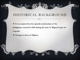 HISTORICAL BACKGROUND
 It is accepted that the spanish colonization of the
philippines started in 1565 during the time of Miguel Lopez de
Legazpi.
 Changes in lives of filipino.
 